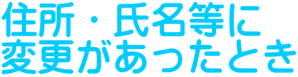 住所・氏名等に 変更があったとき